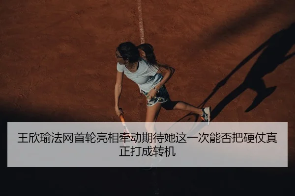 王欣瑜法网首轮亮相牵动期待她这一次能否把硬仗真正打成转机